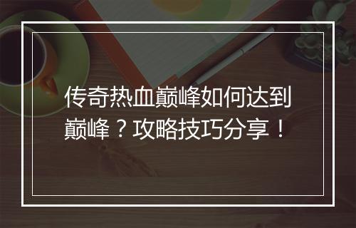 传奇热血巅峰如何达到巅峰？攻略技巧分享！