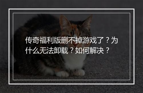 传奇福利版删不掉游戏了？为什么无法卸载？如何解决？