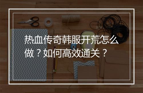 热血传奇韩服开荒怎么做？如何高效通关？