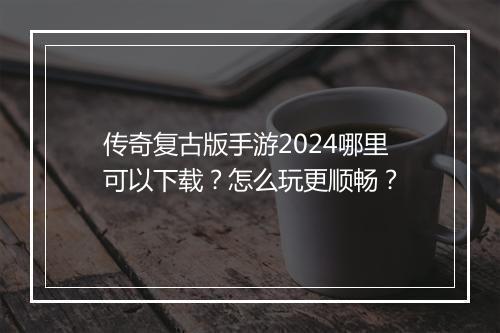 传奇复古版手游2024哪里可以下载？怎么玩更顺畅？