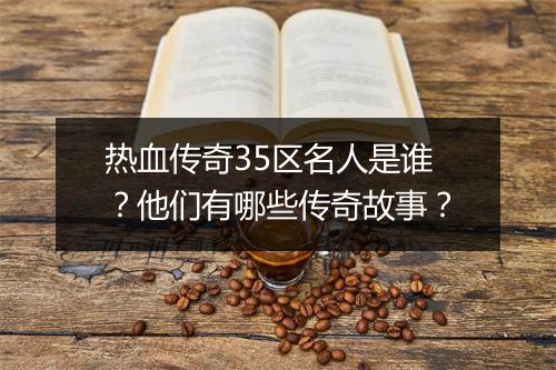 热血传奇35区名人是谁？他们有哪些传奇故事？