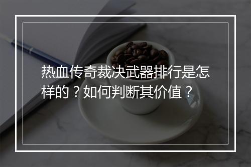 热血传奇裁决武器排行是怎样的？如何判断其价值？