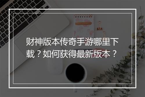 财神版本传奇手游哪里下载？如何获得最新版本？