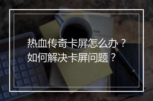 热血传奇卡屏怎么办？如何解决卡屏问题？