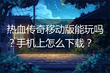 热血传奇移动版能玩吗?手机上怎么下载?