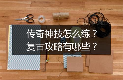 传奇神技怎么练？复古攻略有哪些？