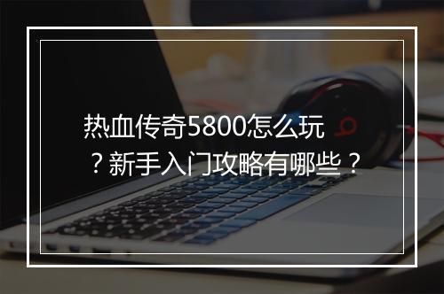 热血传奇5800怎么玩？新手入门攻略有哪些？