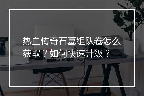 热血传奇石墓组队卷怎么获取？如何快速升级？