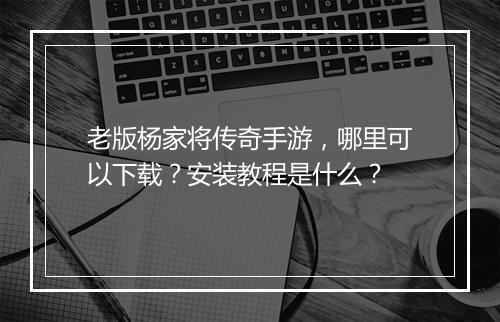 老版杨家将传奇手游，哪里可以下载？安装教程是什么？