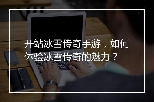 开站冰雪传奇手游，如何体验冰雪传奇的魅力？