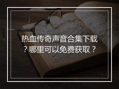 热血传奇声音合集下载？哪里可以免费获取？