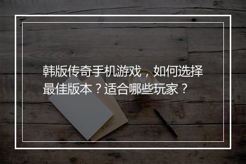 韩版传奇手机游戏，如何选择最佳版本？适合哪些玩家？