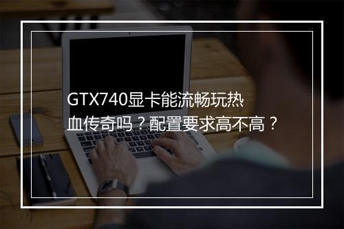 GTX740显卡能流畅玩热血传奇吗？配置要求高不高？