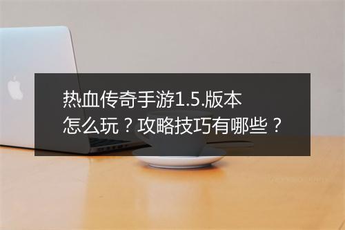 热血传奇手游1.5.版本怎么玩？攻略技巧有哪些？