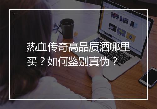 热血传奇高品质酒哪里买？如何鉴别真伪？