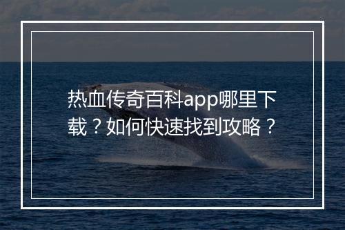 热血传奇百科app哪里下载？如何快速找到攻略？