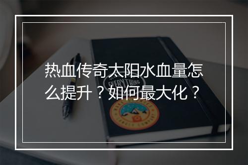 热血传奇太阳水血量怎么提升？如何最大化？