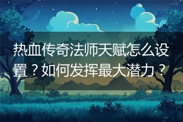 热血传奇法师天赋怎么设置？如何发挥最大潜力？