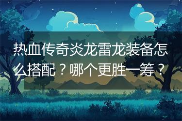 热血传奇炎龙雷龙装备怎么搭配？哪个更胜一筹？