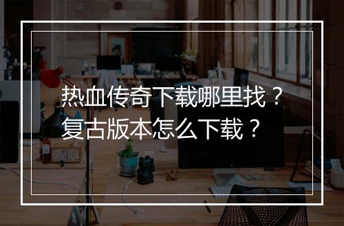 热血传奇下载哪里找？复古版本怎么下载？