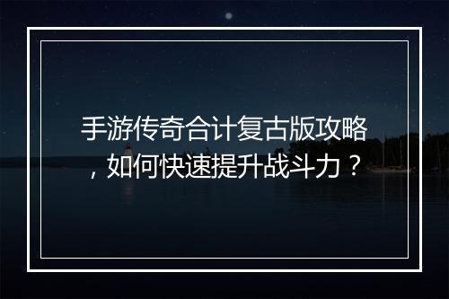 手游传奇合计复古版攻略，如何快速提升战斗力？