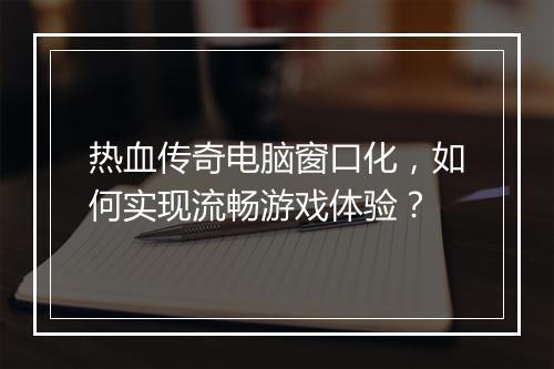热血传奇电脑窗口化，如何实现流畅游戏体验？