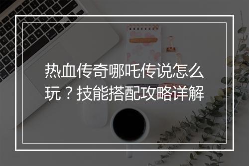 热血传奇哪吒传说怎么玩？技能搭配攻略详解