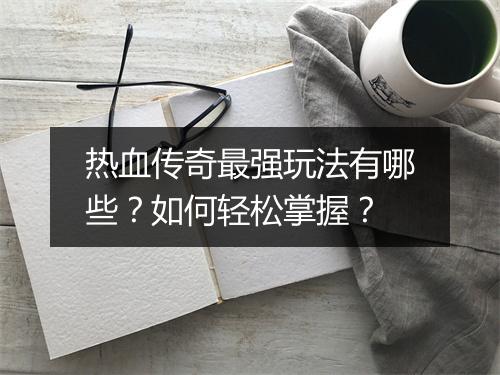 热血传奇最强玩法有哪些？如何轻松掌握？