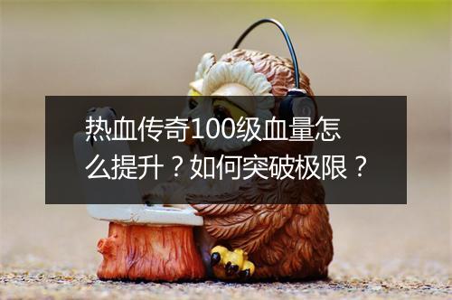 热血传奇100级血量怎么提升?如何突破极限?