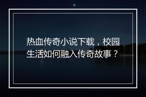 热血传奇小说下载，校园生活如何融入传奇故事？