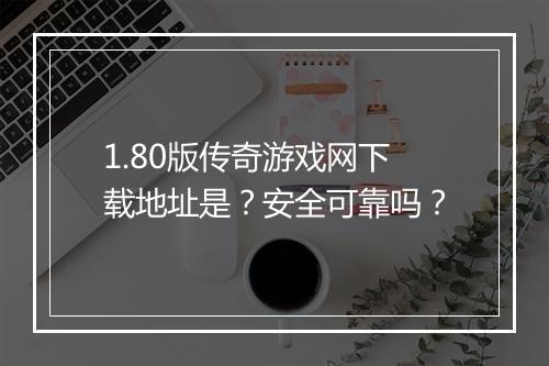 1.80版传奇游戏网下载地址是？安全可靠吗？