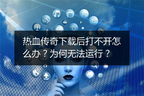 热血传奇下载后打不开怎么办？为何无法运行？