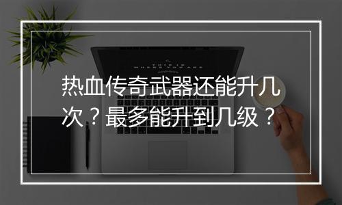 热血传奇武器还能升几次？最多能升到几级？