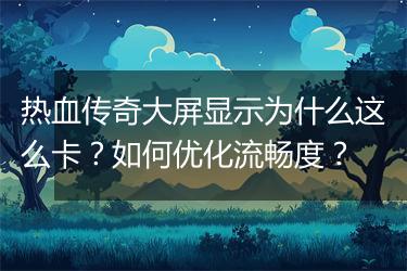 热血传奇大屏显示为什么这么卡？如何优化流畅度？