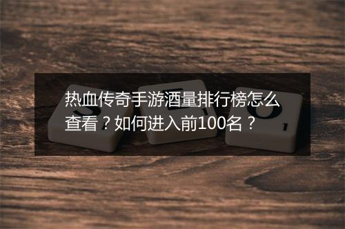 热血传奇手游酒量排行榜怎么查看？如何进入前100名？
