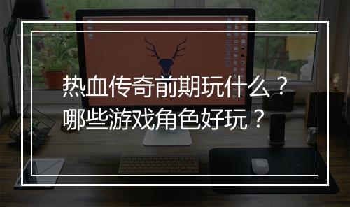 热血传奇前期玩什么？哪些游戏角色好玩？