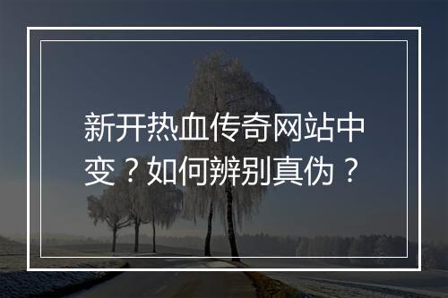 新开热血传奇网站中变？如何辨别真伪？