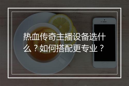 热血传奇主播设备选什么？如何搭配更专业？