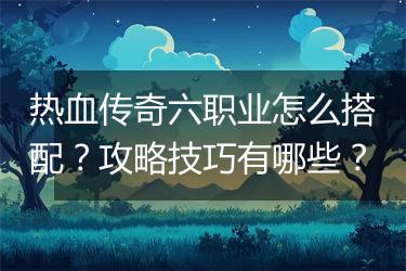 热血传奇六职业怎么搭配？攻略技巧有哪些？