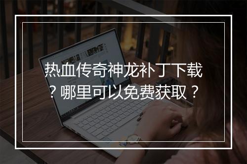 热血传奇神龙补丁下载？哪里可以免费获取？