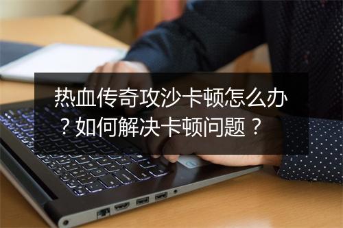 热血传奇攻沙卡顿怎么办？如何解决卡顿问题？
