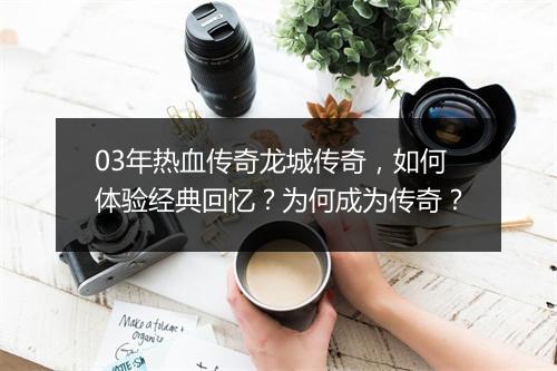 03年热血传奇龙城传奇,如何体验经典回忆?为何成为传奇?