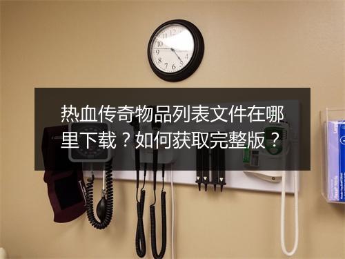 热血传奇物品列表文件在哪里下载？如何获取完整版？