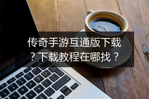 传奇手游互通版下载？下载教程在哪找？