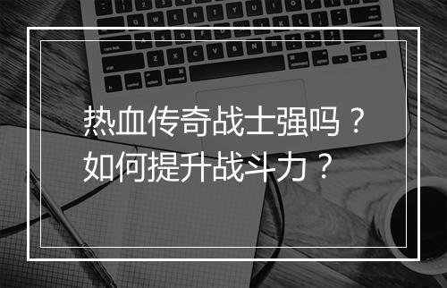 热血传奇战士强吗？如何提升战斗力？