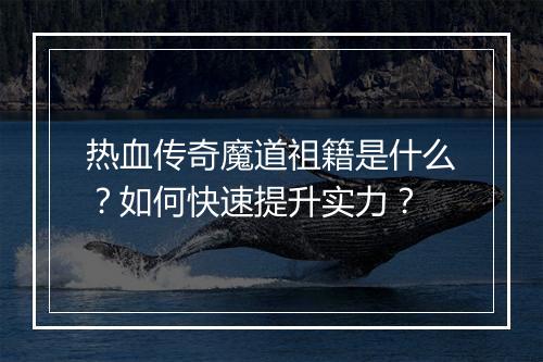热血传奇魔道祖籍是什么？如何快速提升实力？