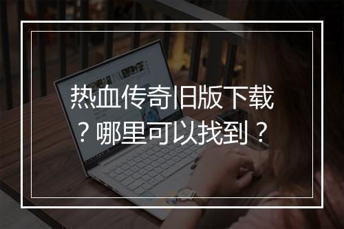 热血传奇旧版下载？哪里可以找到？