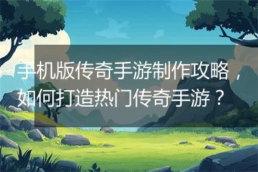 手机版传奇手游制作攻略，如何打造热门传奇手游？