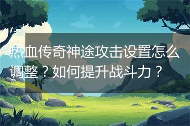 热血传奇神途攻击设置怎么调整？如何提升战斗力？