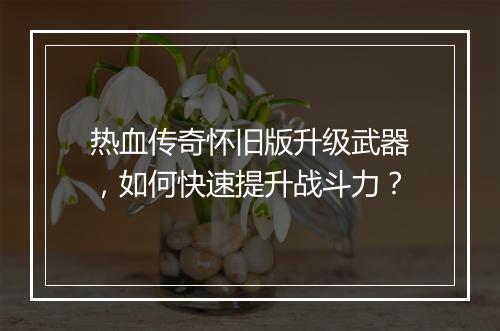 热血传奇怀旧版升级武器，如何快速提升战斗力？